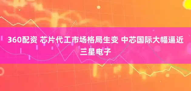 360配资 芯片代工市场格局生变 中芯国际大幅逼近三星电子