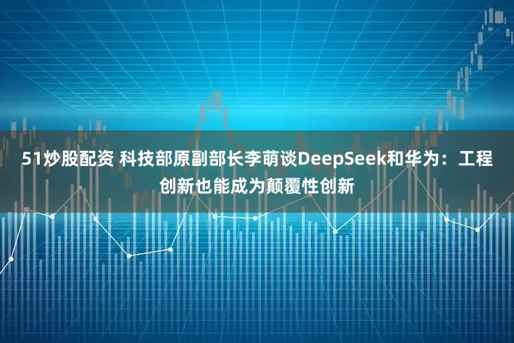51炒股配资 科技部原副部长李萌谈DeepSeek和华为：工程创新也能成为颠覆性创新