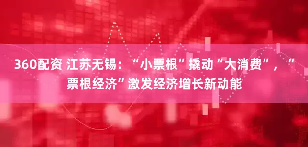 360配资 江苏无锡：“小票根”撬动“大消费”，“票根经济”激发经济增长新动能