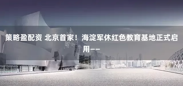 策略盈配资 北京首家！海淀军休红色教育基地正式启用——