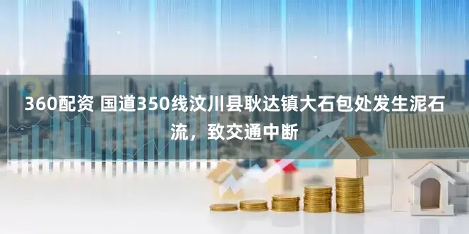 360配资 国道350线汶川县耿达镇大石包处发生泥石流，致交通中断