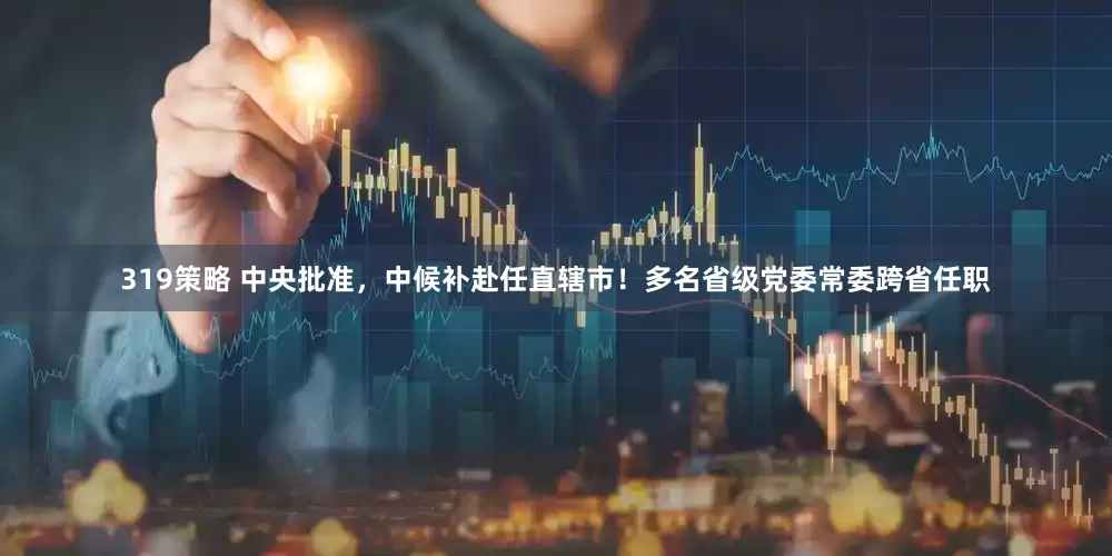 319策略 中央批准，中候补赴任直辖市！多名省级党委常委跨省任职