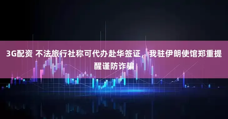3G配资 不法旅行社称可代办赴华签证，我驻伊朗使馆郑重提醒谨防诈骗