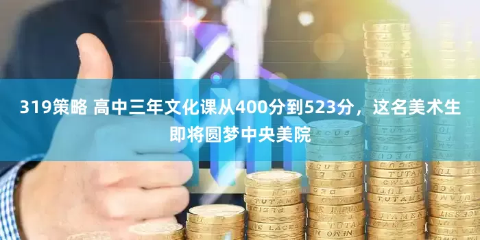 319策略 高中三年文化课从400分到523分，这名美术生即将圆梦中央美院
