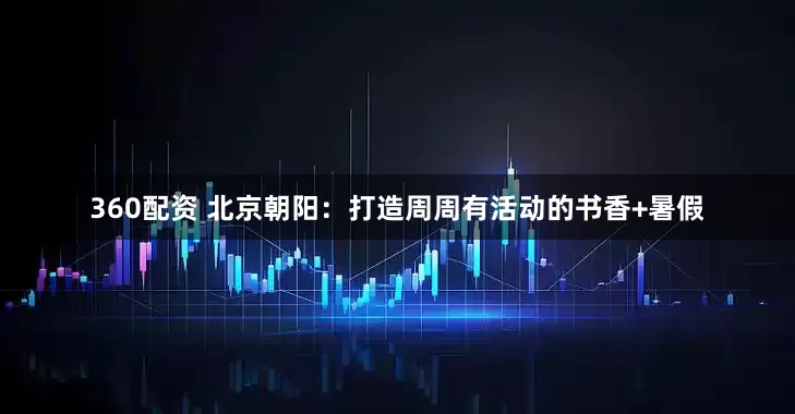 360配资 北京朝阳：打造周周有活动的书香+暑假