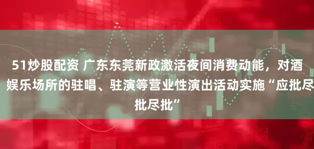51炒股配资 广东东莞新政激活夜间消费动能，对酒吧、娱乐场所的驻唱、驻演等营业性演出活动实施“应批尽批”