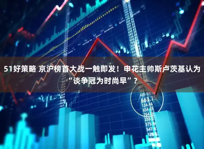 51好策略 京沪榜首大战一触即发！申花主帅斯卢茨基认为“谈争冠为时尚早”？