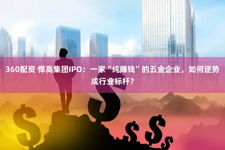 360配资 悍高集团IPO：一家“纯赚钱”的五金企业，如何逆势成行业标杆？